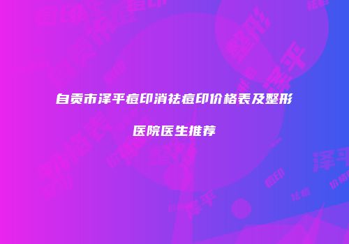 自贡市泽平痘印消祛痘印价格表及整形医院医生推荐