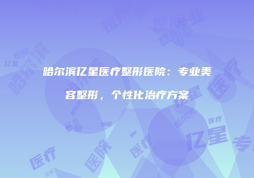 哈尔滨亿星医疗整形医院：专业美容整形，个性化治疗方案