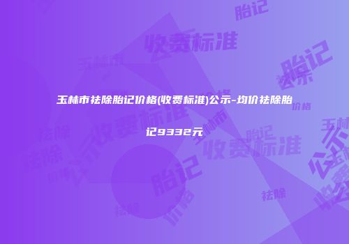 玉林市祛除胎记价格(收费标准)公示-均价祛除胎记9332元