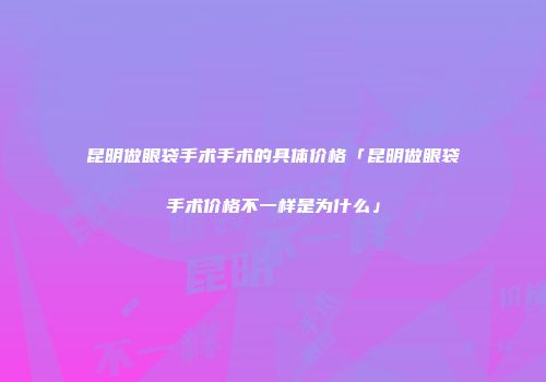 昆明做眼袋手术手术的具体价格「昆明做眼袋手术价格不一样是为什么」