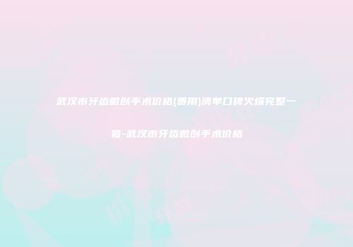 武汉市牙齿微创手术价格(费用)清单口碑火爆完整一览-武汉市牙齿微创手术价格