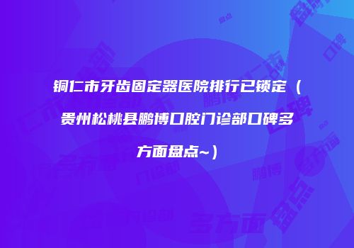 铜仁市牙齿固定器医院排行已锁定（贵州松桃县鹏博口腔门诊部口碑多方面盘点~）