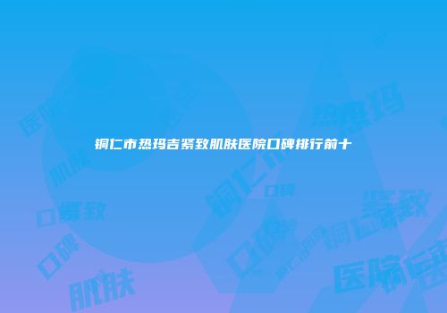 铜仁市热玛吉紧致肌肤医院口碑排行前十