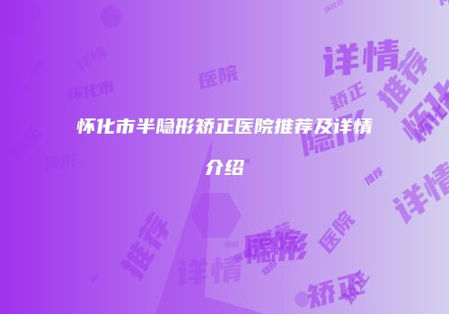 怀化市半隐形矫正医院推荐及详情介绍