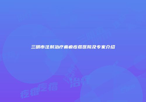 三明市注射治疗瘢痕疙瘩医院及专家介绍