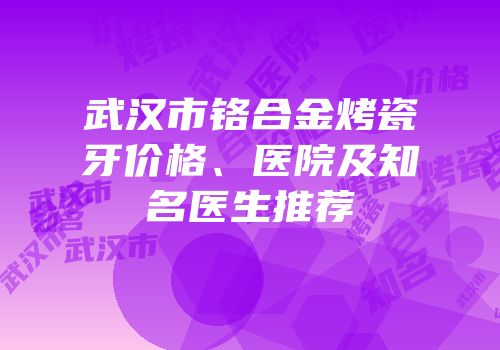 武汉市铬合金烤瓷牙价格、医院及知名医生推荐