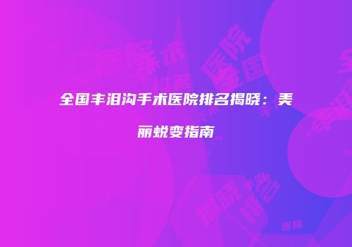 全国丰泪沟手术医院排名揭晓：美丽蜕变指南