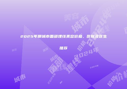 2025年聊城市面部埋线美容价格、医院及医生推荐