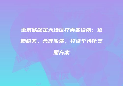 重庆熙颜星天地医疗美容诊所：优质服务，合理收费，打造个性化美丽方案