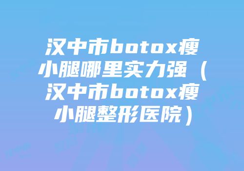 汉中市botox瘦小腿哪里实力强（汉中市botox瘦小腿整形医院）