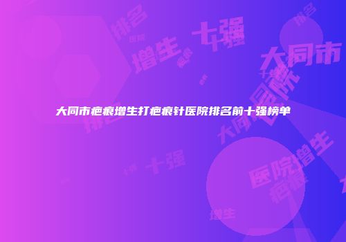 大同市疤痕增生打疤痕针医院排名前十强榜单