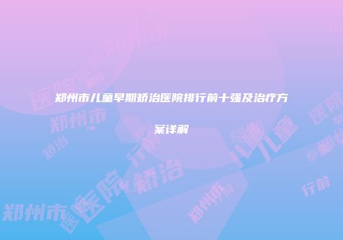 郑州市儿童早期矫治医院排行前十强及治疗方案详解