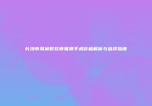 长沙市耳朵取软骨隆鼻手术价格解析与选择指南