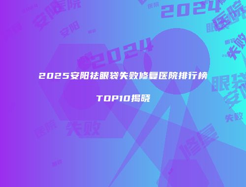 2025安阳祛眼袋失败修复医院排行榜TOP10揭晓