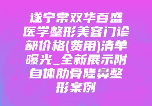 遂宁常双华百盛医学整形美容门诊部价格(费用)清单曝光_全新展示附自体肋骨隆鼻整形案例
