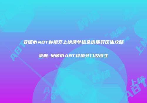 安顺市ABT种植牙上榜清单挑选优质好医生攻略来啦-安顺市ABT种植牙口腔医生