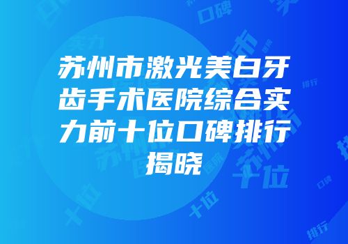 苏州市激光美白牙齿手术医院综合实力前十位口碑排行揭晓