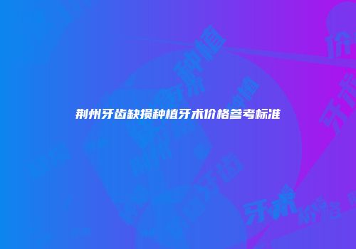 荆州牙齿缺损种植牙术价格参考标准