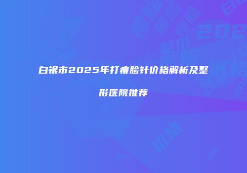 白银市2025年打瘦脸针价格解析及整形医院推荐