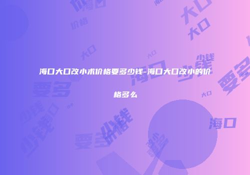 海口大口改小术价格要多少钱-海口大口改小的价格多么