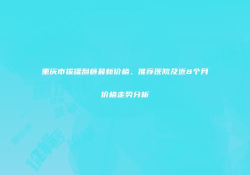重庆市拔罐刮痧最新价格、推荐医院及近8个月价格走势分析