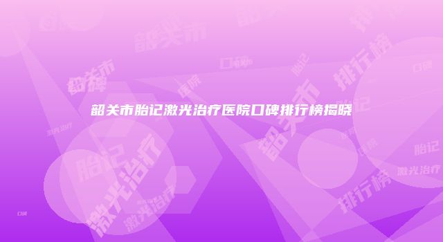 韶关市胎记激光治疗医院口碑排行榜揭晓