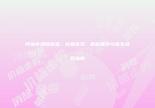 河池市消除卧蚕：价格走势、机构推荐与医生选择指南