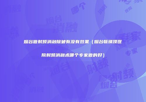烟台做射频消融除皱有没有效果（烟台毓璜顶医院射频消融术哪个专家做的好）
