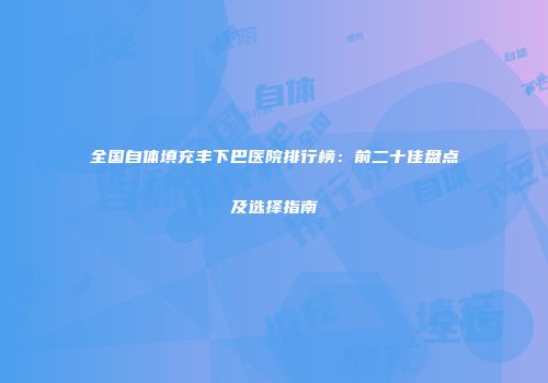 全国自体填充丰下巴医院排行榜：前二十佳盘点及选择指南