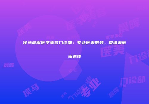 侯马晨晖医学美容门诊部：专业医美服务，塑造美丽新选择