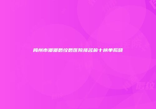 梅州市嘟嘟唇纹唇医院排名前十榜单揭晓