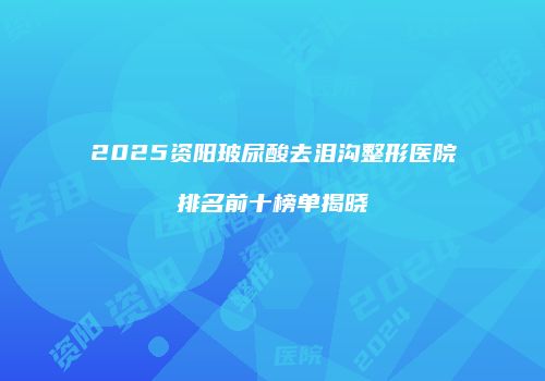 2025资阳玻尿酸去泪沟整形医院排名前十榜单揭晓