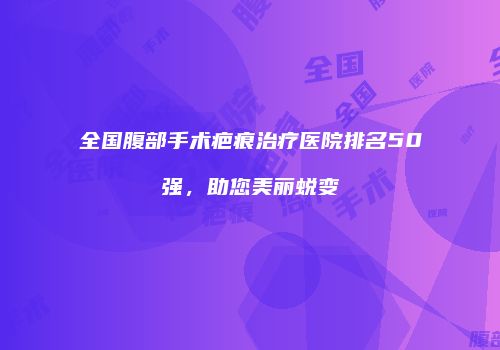 全国腹部手术疤痕治疗医院排名50强，助您美丽蜕变