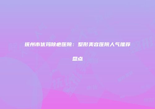 抚州市优玛除疤医院：整形美容医院人气推荐盘点