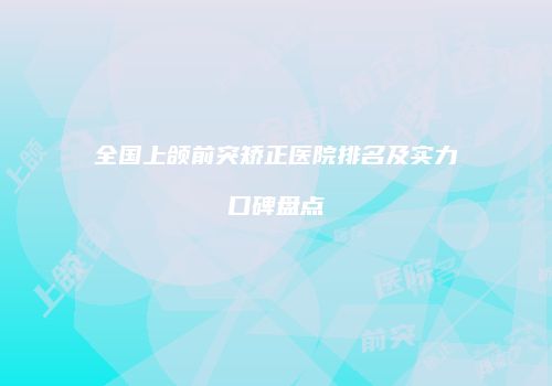 全国上颌前突矫正医院排名及实力口碑盘点