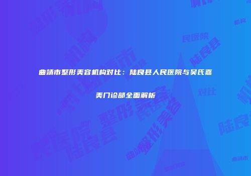 曲靖市整形美容机构对比：陆良县人民医院与吴氏嘉美门诊部全面解析