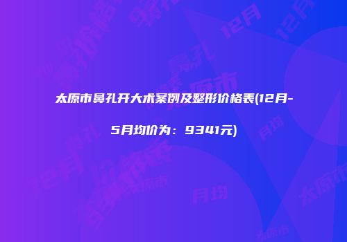 太原市鼻孔开大术案例及整形价格表(12月-5月均价为：9341元)