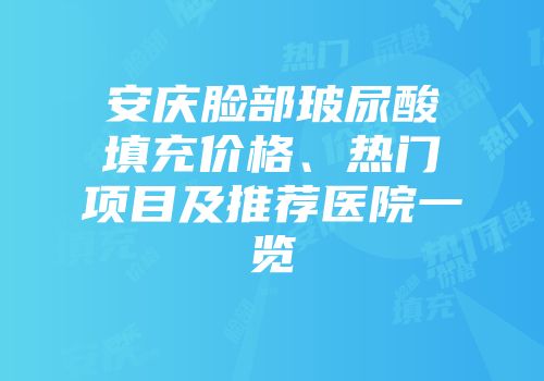 安庆脸部玻尿酸填充价格、热门项目及推荐医院一览