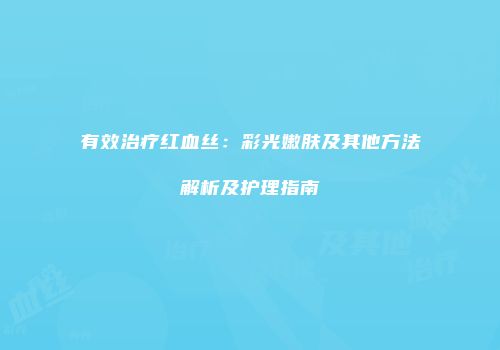 有效治疗红血丝：彩光嫩肤及其他方法解析及护理指南