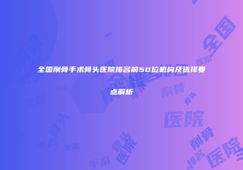 全国削骨手术骨头医院排名前50位机构及选择要点解析