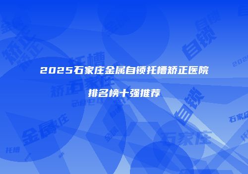 2025石家庄金属自锁托槽矫正医院排名榜十强推荐