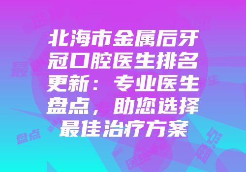 北海市金属后牙冠口腔医生排名更新：专业医生盘点，助您选择最佳治疗方案