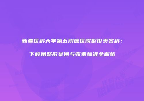 新疆医科大学第五附属医院整形美容科：下颌角整形案例与收费标准全解析