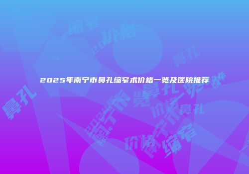 2025年南宁市鼻孔缩窄术价格一览及医院推荐