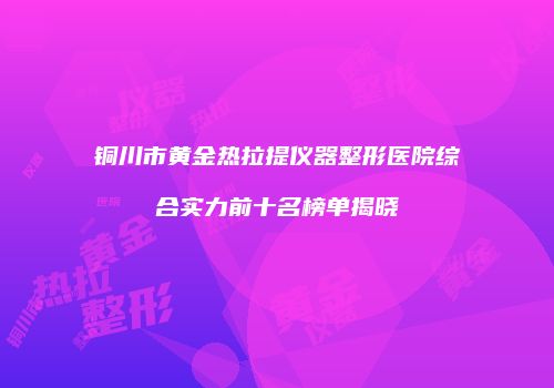 铜川市黄金热拉提仪器整形医院综合实力前十名榜单揭晓