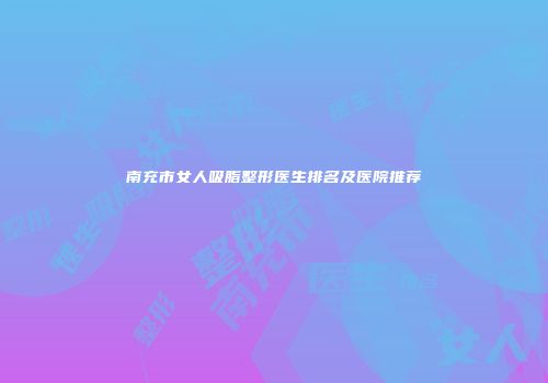 南充市女人吸脂整形医生排名及医院推荐