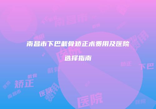 南昌市下巴截骨矫正术费用及医院选择指南