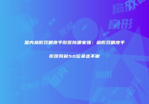 国内扇形双眼皮平形医院哪家强：扇形双眼皮平形医院前50位拿走不谢