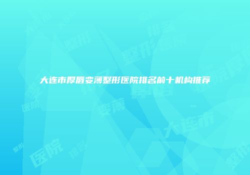 大连市厚唇变薄整形医院排名前十机构推荐