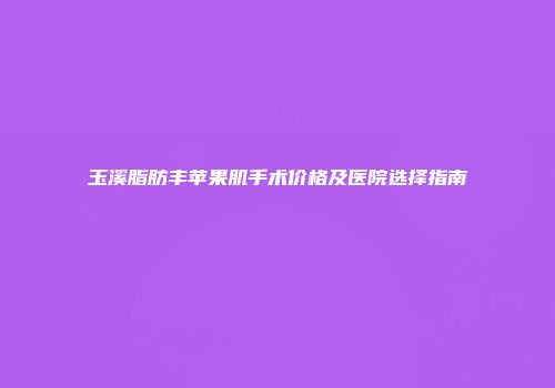 玉溪脂肪丰苹果肌手术价格及医院选择指南